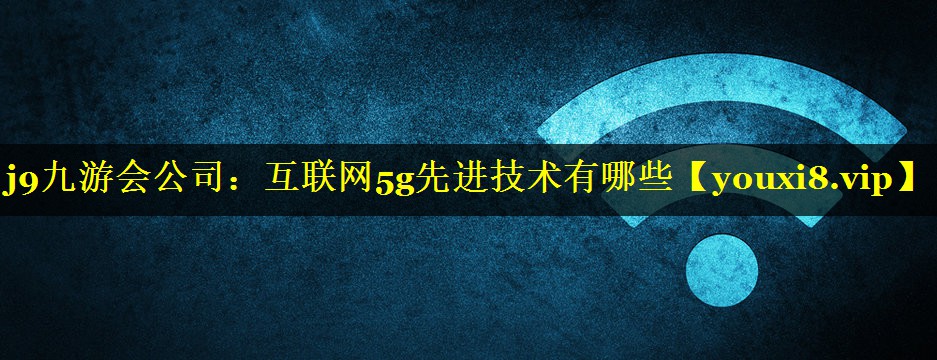 j9九游会公司：互联网5g先进技术有哪些