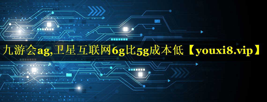 九游会ag,卫星互联网6g比5g成本低