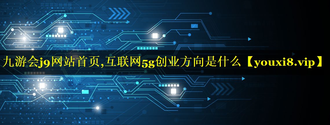 九游会j9网站首页,互联网5g创业方向是什么