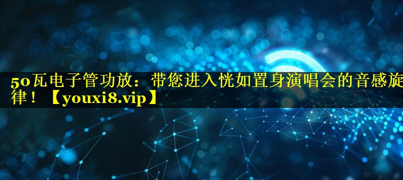 50瓦电子管功放：带您进入恍如置身演唱会的音感旋律！