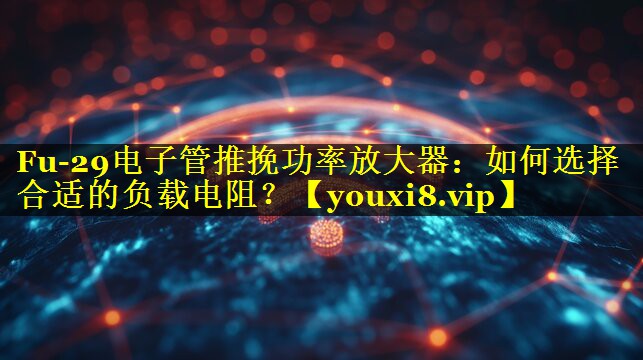 Fu-29电子管推挽功率放大器：如何选择合适的负载电阻？