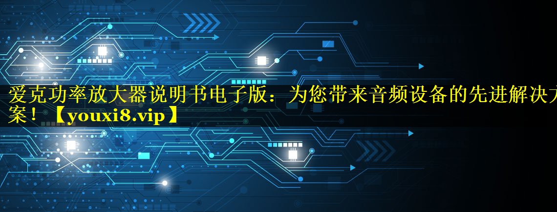 爱克功率放大器说明书电子版：为您带来音频设备的先进解决方案！