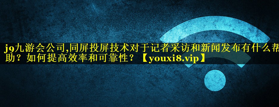 同屏投屏技术对于记者采访和新闻发布有什么帮助？如何提高效率和可靠性？