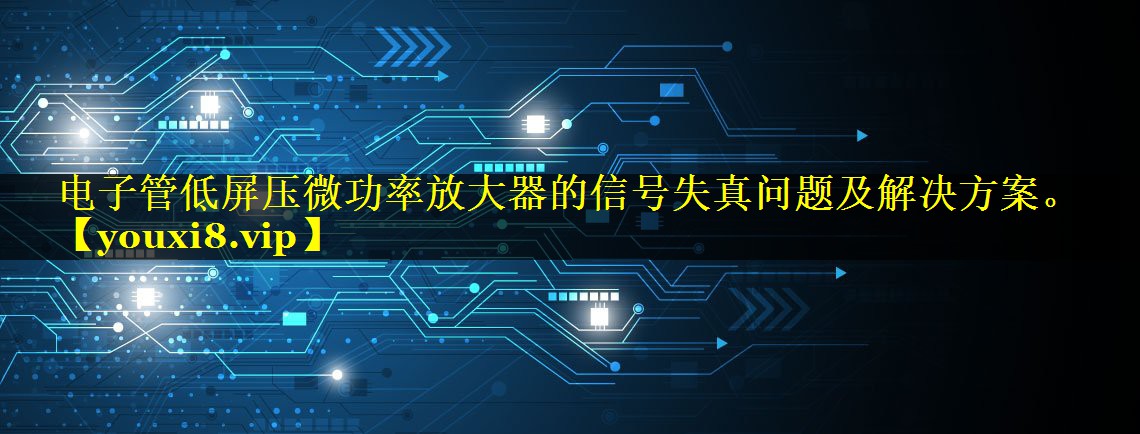 电子管低屏压微功率放大器的信号失真问题及解决方案。